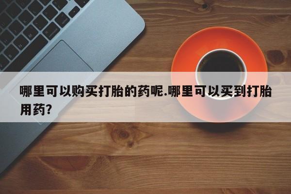 昆明私人打胎药哪里可以购买打胎的药呢.哪里可以买到打胎用药？