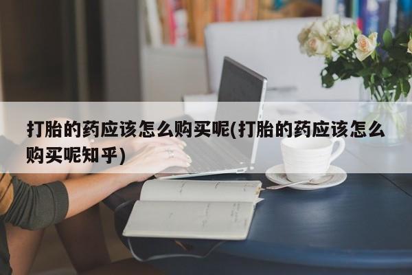 昆明私人打胎药打胎的药应该怎么购买呢(打胎的药应该怎么购买呢知乎)
